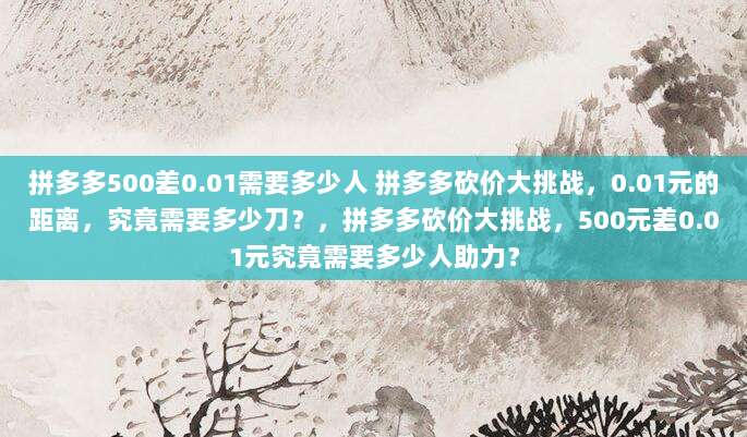 拼多多500差0.01需要多少人 拼多多砍价大挑战，0.01元的距离，究竟需要多少刀？，拼多多砍价大挑战，500元差0.01元究竟需要多少人助力？