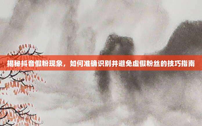 揭秘抖音假粉现象，如何准确识别并避免虚假粉丝的技巧指南