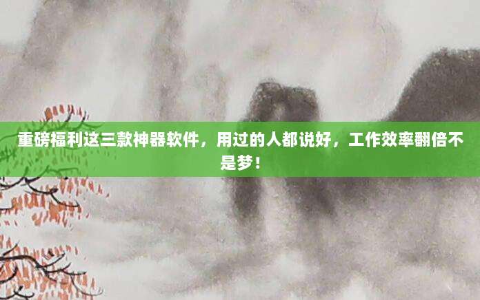 重磅福利这三款神器软件，用过的人都说好，工作效率翻倍不是梦！