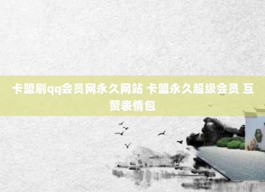 卡盟刷qq会员网永久网站 卡盟永久超级会员 互赞表情包
