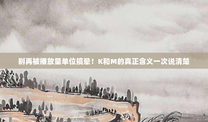 别再被播放量单位搞晕！K和M的真正含义一次说清楚