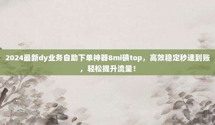 2024最新dy业务自助下单神器8mi碘top，高效稳定秒速到账，轻松提升流量！