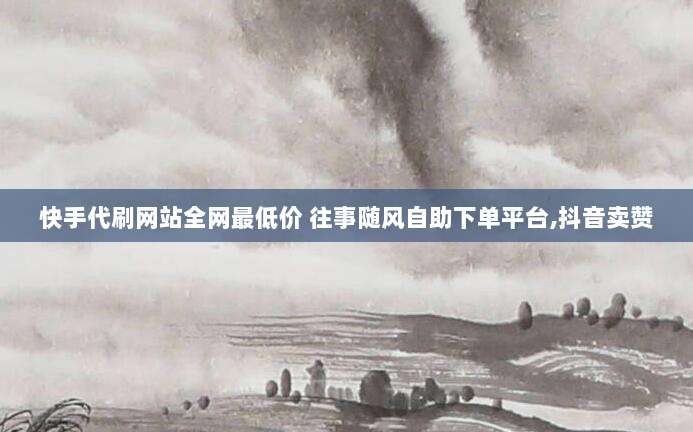 快手代刷网站全网最低价 往事随风自助下单平台,抖音卖赞