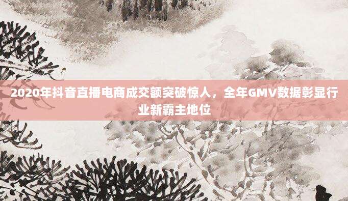 2020年抖音直播电商成交额突破惊人，全年GMV数据彰显行业新霸主地位