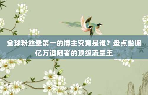 全球粉丝量第一的博主究竟是谁？盘点坐拥亿万追随者的顶级流量王