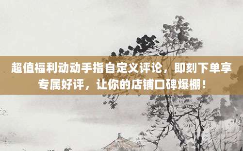 超值福利动动手指自定义评论，即刻下单享专属好评，让你的店铺口碑爆棚！