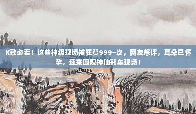 K歌必看！这些神级现场被狂赞999+次，网友怒评，耳朵已怀孕，速来围观神仙翻车现场！