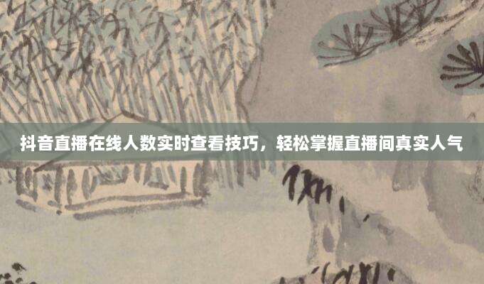 抖音直播在线人数实时查看技巧，轻松掌握直播间真实人气
