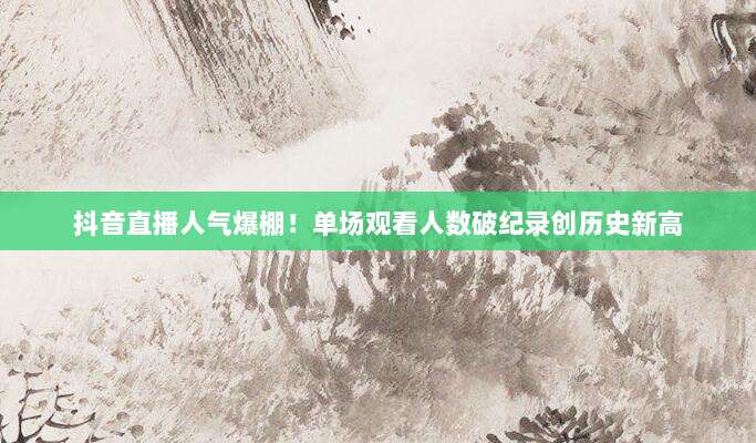 抖音直播人气爆棚！单场观看人数破纪录创历史新高