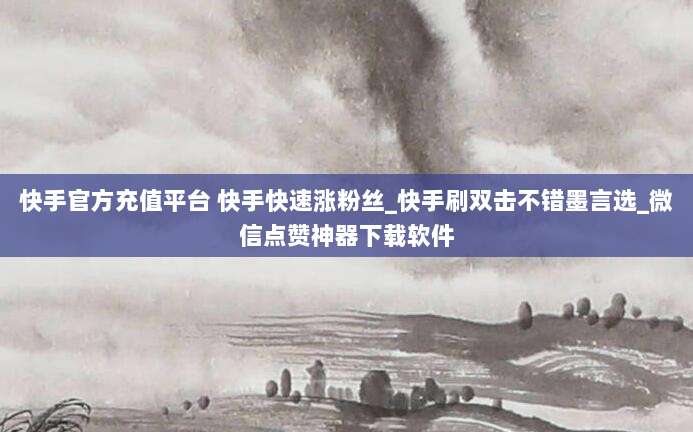 快手官方充值平台 快手快速涨粉丝_快手刷双击不错墨言选_微信点赞神器下载软件