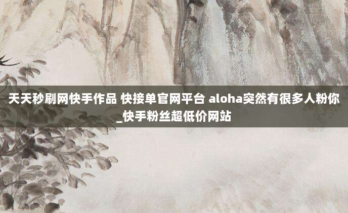 天天秒刷网快手作品 快接单官网平台 aloha突然有很多人粉你_快手粉丝超低价网站
