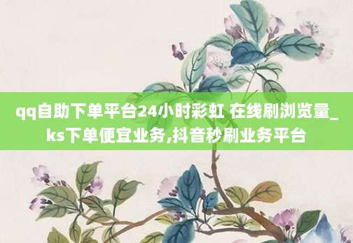 qq自助下单平台24小时彩虹 在线刷浏览量_ks下单便宜业务,抖音秒刷业务平台