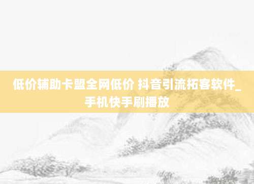 低价辅助卡盟全网低价 抖音引流拓客软件_手机快手刷播放